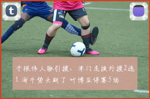 于根伟人脉引援，津门虎换外援2选1 海牛势头断了 叶博亚停赛5场