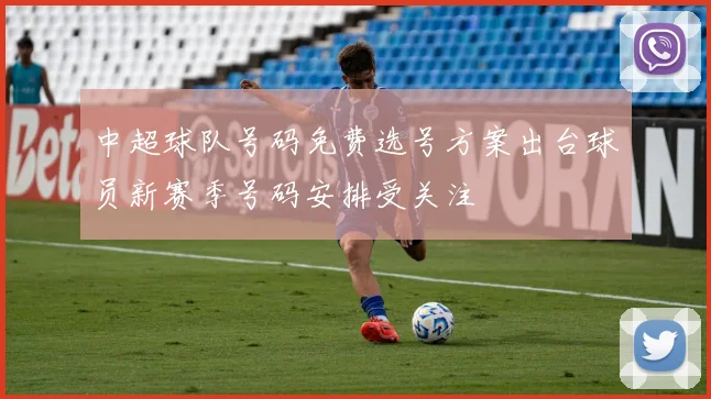中超球队号码免费选号方案出台球员新赛季号码安排受关注