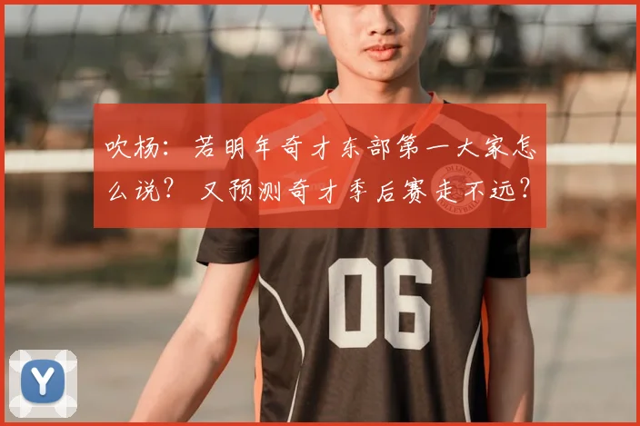 吹杨：若明年奇才东部第一大家怎么说？ 又预测奇才季后赛走不远？