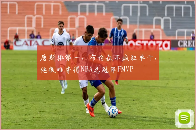 唐斯排第一,布伦森不疯狂单干,他很难夺得NBA总冠军FMVP