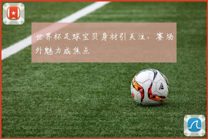 世界杯足球宝贝身材引关注，赛场外魅力成焦点