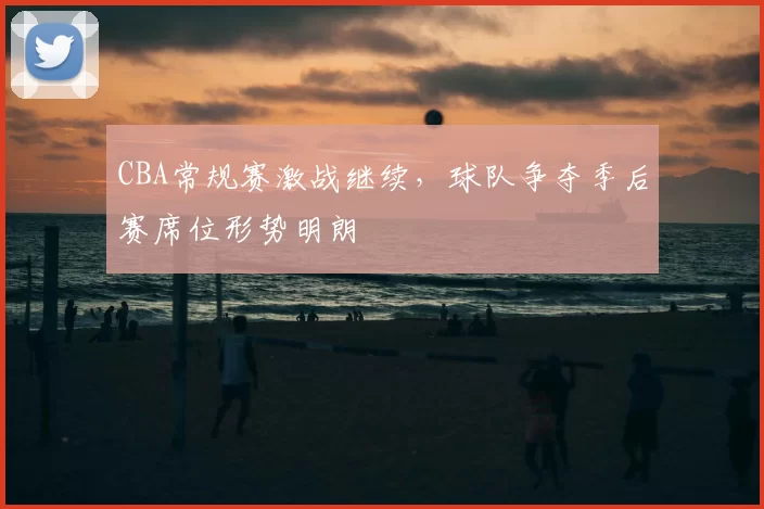 CBA常规赛激战继续，球队争夺季后赛席位形势明朗