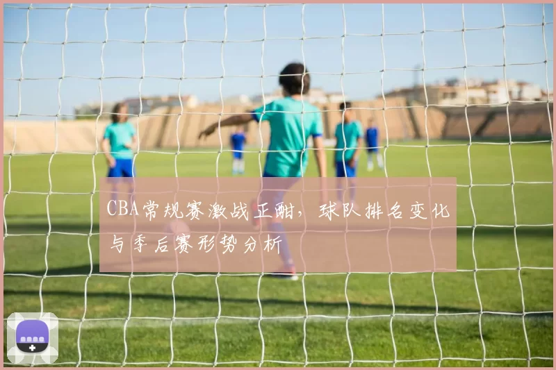 CBA常规赛激战正酣，球队排名变化与季后赛形势分析